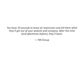 You have 10 seconds to leave an impression and tell them what
they’ll get out of your website and company. After this time
(and oftentimes before), they’ll leave.
— NN Group
 