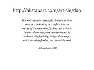 http://alistapart.com/article/dao
The web’s greatest strength, I believe, is often
seen as a limitation, as a defect. It is the
nature of the web to be flexible, and it should
be our role as designers and developers to
embrace this flexibility, and produce pages
which, by being flexible, are accessible to all.
—John Allsopp, 2000
 
