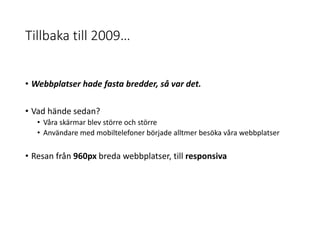 Tillbaka till 2009…
• Webbplatser hade fasta bredder, så var det.
• Vad hände sedan?
• Våra skärmar blev större och större
• Användare med mobiltelefoner började alltmer besöka våra webbplatser
• Resan från 960px breda webbplatser, till responsiva
 
