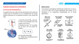 C R E E M O S E N L A E X I G E N C I A
C U R S O D E F Í S I C A ( A S M 2 0 2 0 )
FUERZAS USUALES EN LA MECÁNICA:
A ) Fuerza de Gravedad (𝑭𝒈) :
Es aquella fuerza que mide la acción del planeta Tierra sobre los
cuerpos que se encuentran en sus inmediaciones (el cuerpo
puede encontrarse en la superficie terrestre o por encima de
ella).
𝐹
𝑔
𝐹
𝑔
𝑚
𝑀𝑡𝑖𝑒𝑟𝑟𝑎
C.G.
La línea de acción de 𝑭𝒈 , pasa por
el Centro de Gravedad (C.G.) del
cuerpo y de la Tierra.
El hombre de masa “m” es atraído
por la Tierra, con una fuerza de
módulo:
𝑭𝒈 = 𝒎 . 𝒈
m: masa del cuerpo (kg)
g : módulo de la aceleración de la
gravedad (m/𝑠2
)
Observación:
Si el cuerpo es homogéneo ( distribución uniforme de su masa ),
su C.G. se ubica en el centro geométrico del cuerpo, en su
baricentro o su metacentro, dependiendo de su forma
geométrica:
C.G.
 