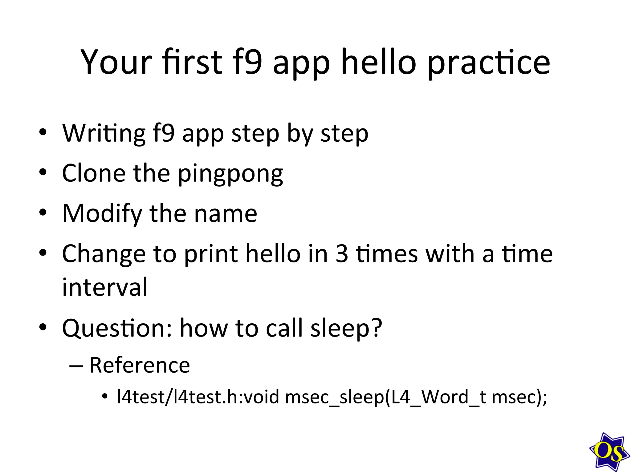 Your	
  ﬁrst	
  f9	
  app	
  hello	
  prac?ce	
  
•  Wri?ng	
  f9	
  app	
  step	
  by	
  step	
  
•  Clone	
  the	
  pingpong	
  
•  Modify	
  the	
  name	
  	
  
•  Change	
  to	
  print	
  hello	
  in	
  3	
  ?mes	
  with	
  a	
  ?me	
  
interval	
  
•  Ques?on:	
  how	
  to	
  call	
  sleep?	
  
– Reference	
  	
  
•  l4test/l4test.h:void	
  msec_sleep(L4_Word_t	
  msec);	
  
 
