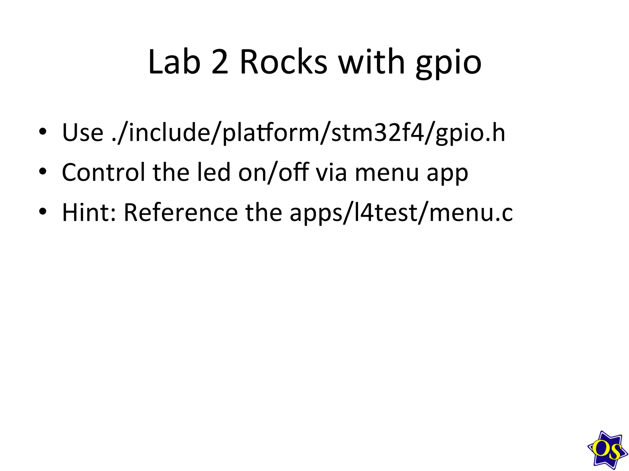 Lab	
  2	
  Rocks	
  with	
  gpio	
  
•  Use	
  ./include/plavorm/stm32f4/gpio.h	
  
•  Control	
  the	
  led	
  on/oﬀ	
  via	
  menu	
  app	
  
•  Hint:	
  Reference	
  the	
  apps/l4test/menu.c	
  	
  
 
