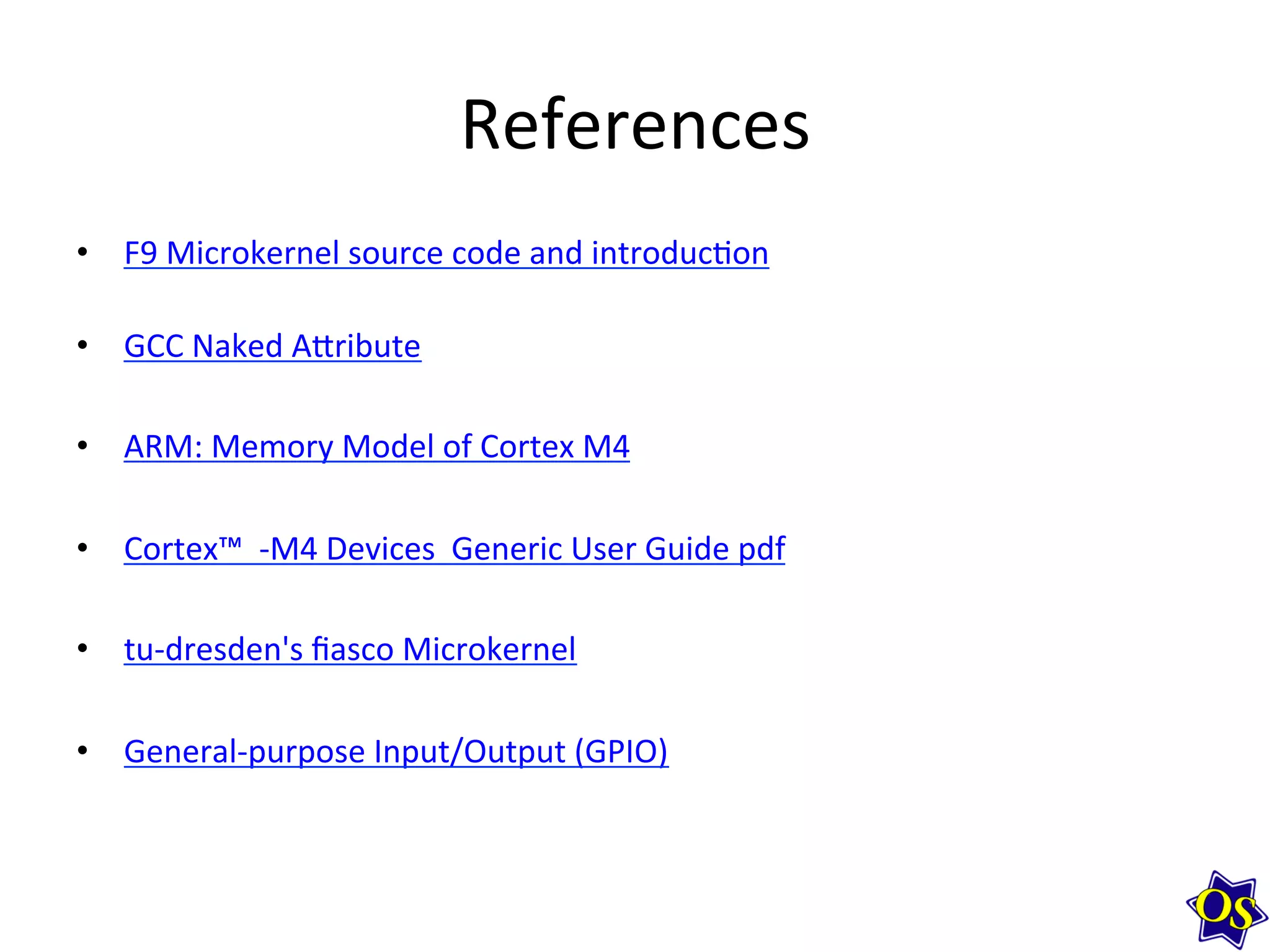 References	
  
•  F9	
  Microkernel	
  source	
  code	
  and	
  introduc?on	
  
•  GCC	
  Naked	
  A^ribute	
  
	
  
•  ARM:	
  Memory	
  Model	
  of	
  Cortex	
  M4	
  
•  Cortex™	
  	
  -­‐M4	
  Devices	
  	
  Generic	
  User	
  Guide	
  pdf	
  
	
  
•  tu-­‐dresden's	
  ﬁasco	
  Microkernel	
  
•  General-­‐purpose	
  Input/Output	
  (GPIO)	
  
	
  
	
  
 