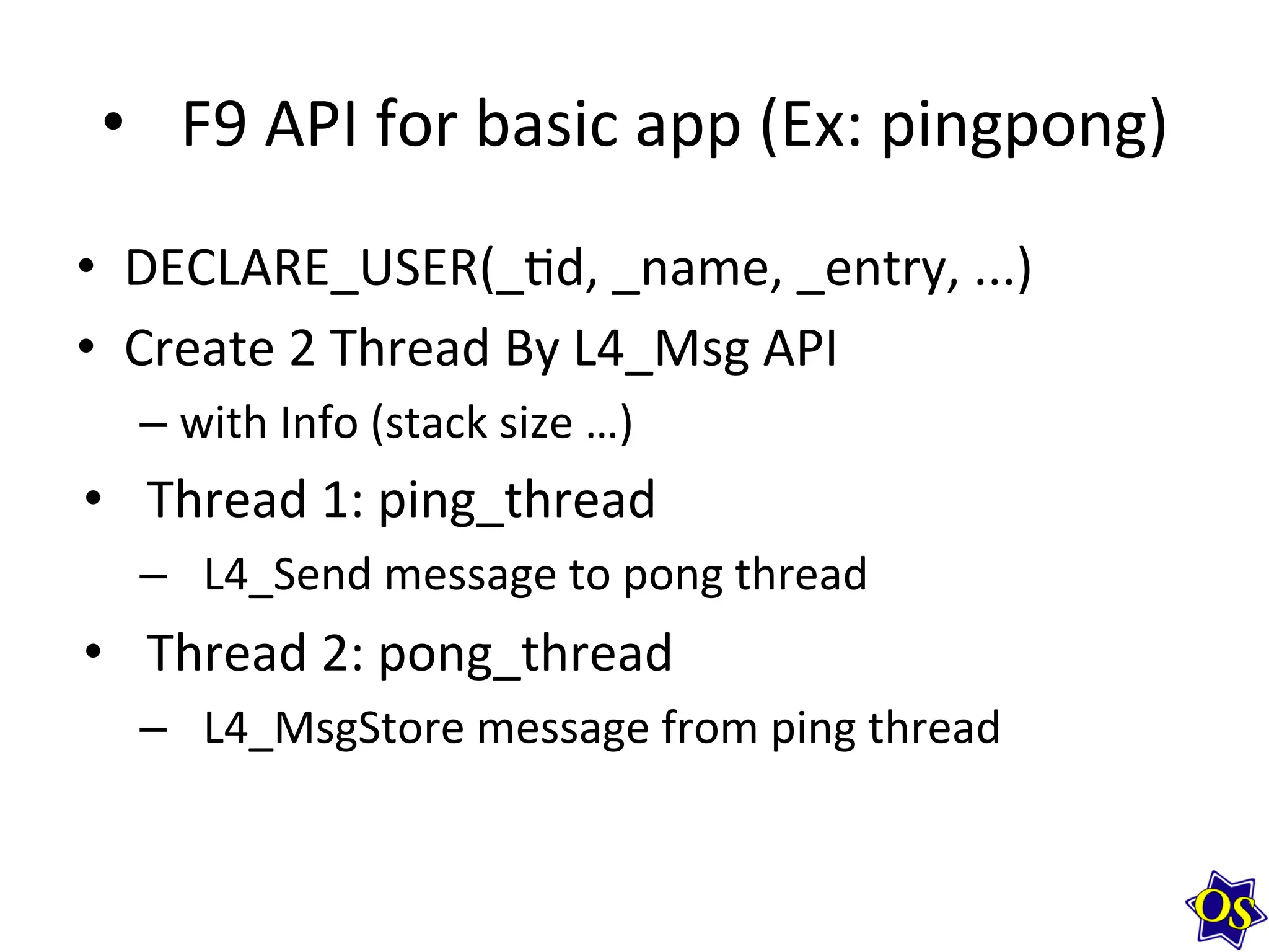 •  F9	
  API	
  for	
  basic	
  app	
  (Ex:	
  pingpong)	
  
•  DECLARE_USER(_?d,	
  _name,	
  _entry,	
  ...)	
  
•  Create	
  2	
  Thread	
  By	
  L4_Msg	
  API	
  
– with	
  Info	
  (stack	
  size	
  …)	
  
•  Thread	
  1:	
  ping_thread	
  
–  L4_Send	
  message	
  to	
  pong	
  thread	
  
•  Thread	
  2:	
  pong_thread	
  
–  L4_MsgStore	
  message	
  from	
  ping	
  thread	
  	
  
	
  
 