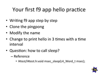 Your	
  ﬁrst	
  f9	
  app	
  hello	
  prac?ce	
  
•  Wri?ng	
  f9	
  app	
  step	
  by	
  step	
  
•  Clone	
  the	
  pingpong	
  
•  Modify	
  the	
  name	
  	
  
•  Change	
  to	
  print	
  hello	
  in	
  3	
  ?mes	
  with	
  a	
  ?me	
  
interval	
  
•  Ques?on:	
  how	
  to	
  call	
  sleep?	
  
– Reference	
  	
  
•  l4test/l4test.h:void	
  msec_sleep(L4_Word_t	
  msec);	
  
 