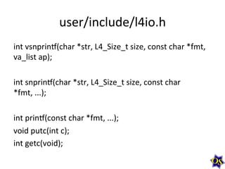 user/include/l4io.h	
  
int	
  vsnprinv(char	
  *str,	
  L4_Size_t	
  size,	
  const	
  char	
  *fmt,	
  
va_list	
  ap);	
  
	
  
int	
  snprinv(char	
  *str,	
  L4_Size_t	
  size,	
  const	
  char	
  
*fmt,	
  ...);	
  
	
  
int	
  prinv(const	
  char	
  *fmt,	
  ...);	
  
void	
  putc(int	
  c);	
  
int	
  getc(void);	
  
 