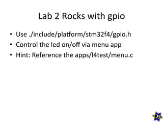 Lab	
  2	
  Rocks	
  with	
  gpio	
  
•  Use	
  ./include/plavorm/stm32f4/gpio.h	
  
•  Control	
  the	
  led	
  on/oﬀ	
  via	
  menu	
  app	
  
•  Hint:	
  Reference	
  the	
  apps/l4test/menu.c	
  	
  
 