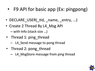 •  F9	
  API	
  for	
  basic	
  app	
  (Ex:	
  pingpong)	
  
•  DECLARE_USER(_?d,	
  _name,	
  _entry,	
  ...)	
  
•  Create	
  2	
  Thread	
  By	
  L4_Msg	
  API	
  
– with	
  Info	
  (stack	
  size	
  …)	
  
•  Thread	
  1:	
  ping_thread	
  
–  L4_Send	
  message	
  to	
  pong	
  thread	
  
•  Thread	
  2:	
  pong_thread	
  
–  L4_MsgStore	
  message	
  from	
  ping	
  thread	
  	
  
	
  
 