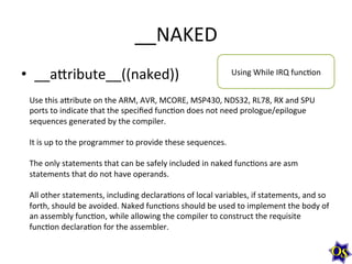 __NAKED	
  
•  __aWribute__((naked))	
  

Using	
  While	
  IRQ	
  funcMon	
  

Use	
  this	
  aWribute	
  on	
  the	
  ARM,	
  AVR,	
  MCORE,	
  MSP430,	
  NDS32,	
  RL78,	
  RX	
  and	
  SPU	
  
ports	
  to	
  indicate	
  that	
  the	
  speciﬁed	
  funcMon	
  does	
  not	
  need	
  prologue/epilogue	
  
sequences	
  generated	
  by	
  the	
  compiler.	
  	
  
	
  
It	
  is	
  up	
  to	
  the	
  programmer	
  to	
  provide	
  these	
  sequences.	
  	
  
	
  
The	
  only	
  statements	
  that	
  can	
  be	
  safely	
  included	
  in	
  naked	
  funcMons	
  are	
  asm	
  
statements	
  that	
  do	
  not	
  have	
  operands.	
  	
  
	
  
All	
  other	
  statements,	
  including	
  declaraMons	
  of	
  local	
  variables,	
  if	
  statements,	
  and	
  so	
  
forth,	
  should	
  be	
  avoided.	
  Naked	
  funcMons	
  should	
  be	
  used	
  to	
  implement	
  the	
  body	
  of	
  
an	
  assembly	
  funcMon,	
  while	
  allowing	
  the	
  compiler	
  to	
  construct	
  the	
  requisite	
  
funcMon	
  declaraMon	
  for	
  the	
  assembler.	
  	
  

 