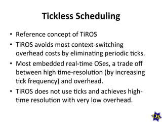 Tickless	
  Scheduling
•  Reference	
  concept	
  of	
  TiROS	
  
•  TiROS	
  avoids	
  most	
  context-­‐switching	
  
overhead	
  costs	
  by	
  eliminaMng	
  periodic	
  Mcks.	
  
•  Most	
  embedded	
  real-­‐Mme	
  OSes,	
  a	
  trade	
  oﬀ	
  
between	
  high	
  Mme-­‐resoluMon	
  (by	
  increasing	
  
Mck	
  frequency)	
  and	
  overhead.	
  
•  TiROS	
  does	
  not	
  use	
  Mcks	
  and	
  achieves	
  high-­‐
Mme	
  resoluMon	
  with	
  very	
  low	
  overhead.

 