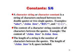 Constants: 5/6Constants: 5/6
A character string or character constant is aA character string or character constant is a
string of characters enclosed between two
double quotes or two single quotes. Examples:double quotes or two single quotes. Examples:
“abc”, ‘John Dow’, “#$%^”, and ‘()()’.
The content of a character string consists of allThe content of a character string consists of all
characters between the quotes. Example: The
content of ‘John Dow’ is John Dowcontent of John Dow is John Dow.
The length of a string is the number of
h t b t th t Th l th fcharacters between the quotes. The length of
‘John Dow’is 8, space included.
10
 