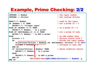Example, Prime Checking: 2/2Example, Prime Checking: 2/2
INTEGER :: Number ! the input number
INTEGER :: Divisor ! the running divisor
READ(*,*) Number ! read in the input
IF (Number < 2) THEN ! not a prime if < 2
WRITE(* *) 'Illegal input'WRITE(*,*) 'Illegal input'
ELSE IF (Number == 2) THEN ! is a prime if = 2
WRITE(*,*) Number, ' is a prime'
ELSE IF (MOD(Number,2) == 0) THEN ! not a prime if even
WRITE(*,*) Number, ' is NOT a prime'
ELSE ! an odd number here
Divisor = 3 ! divisor starts with 3
DO ! divide the input numberDO ! divide the input number
IF (Divisor*Divisor > Number .OR. MOD(Number, Divisor) == 0) EXIT
Divisor = Divisor + 2 ! increase to next odd
END DO
IF (Divisor*Divisor > Number) THEN ! which condition fails?
WRITE(*,*) Number, ' is a prime'
ELSE
WRITE(* *) Number ' is NOT a prime'
36
WRITE(*,*) Number, is NOT a prime
END IF
END IF
this is better than SQRT(REAL(Divisor)) > Number
 