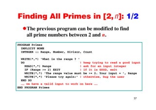 Finding All Primes in [2,n]: 1/2Finding All Primes in [2,n]: 1/2
The previous program can be modified to findThe previous program can be modified to find
all prime numbers between 2 and n.
PROGRAM Primes
IMPLICIT NONE
INTEGER :: Range, Number, Divisor, Count
WRITE(*,*) 'What is the range ? '
DO ! keep trying to read a good input
READ(*,*) Range ! ask for an input integer
IF (Range >= 2) EXIT ! if it is GOOD, exit
WRITE(*,*) 'The range value must be >= 2. Your input = ', Range
WRITE(*,*) 'Please try again:' ! otherwise, bug the user
END DOEND DO
…… we have a valid input to work on here ……
END PROGRAM Primes
37
 