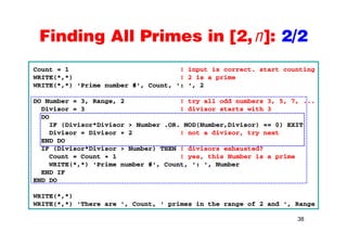 Finding All Primes in [2,n]: 2/2Finding All Primes in [2,n]: 2/2
Count = 1 ! input is correct. start counting
WRITE(*,*) ! 2 is a prime
WRITE(*,*) 'Prime number #', Count, ': ', 2
DO Number = 3, Range, 2 ! try all odd numbers 3, 5, 7, ...
Divisor = 3 ! divisor starts with 3
DO
i i i i i iIF (Divisor*Divisor > Number .OR. MOD(Number,Divisor) == 0) EXIT
Divisor = Divisor + 2 ! not a divisor, try next
END DO
IF (Divisor*Divisor > Number) THEN ! divisors exhausted?IF (Divisor Divisor > Number) THEN ! divisors exhausted?
Count = Count + 1 ! yes, this Number is a prime
WRITE(*,*) 'Prime number #', Count, ': ', Number
END IF
END DO
WRITE(*,*)
WRITE(*,*) 'There are ', Count, ' primes in the range of 2 and ', Range
38
( , ) e e a e , Cou t, p es t e a ge o a d , a ge
 
