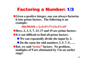 Factoring a Number: 1/3Factoring a Number: 1/3
Given a positive integer, one can always factorizep g , y
it into prime factors. The following is an
example:
586390350 = 2 3 52 72 13 17 192
Here, 2, 3, 5, 7, 13, 17 and 19 are prime factors., , , , , , p
It is not difficult to find all prime factors.
We can repeatedly divide the input by 2.We can repeatedly divide the input by 2.
Do the same for odd numbers 3, 5, 7, 9, ….
But we said “prime” factors No problemBut, we said “prime” factors. No problem,
multiples of 9 are eliminated by 3 in an earlier
stage!
39
stage!
 