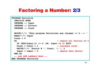 Factoring a Number: 2/3Factoring a Number: 2/3
PROGRAM Factorize
IMPLICIT NONE
INTEGER :: Input
INTEGER :: Divisor
INTEGER :: Count
WRITE(*,*) 'This program factorizes any integer >= 2 --> '
READ(*,*) Input
Count = 0
DO ! remove all factors of 2
IF (MOD(I t 2) / 0 OR I t 1) EXITIF (MOD(Input,2) /= 0 .OR. Input == 1) EXIT
Count = Count + 1 ! increase count
WRITE(*,*) 'Factor # ', Count, ': ', 2
Input = Input / 2 ! remove this factorInput = Input / 2 ! remove this factor
END DO
…… use odd numbers here ……
END PROGRAM Factorize
40
END PROGRAM Factorize
 