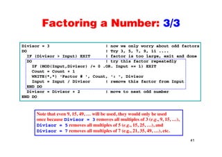 Factoring a Number: 3/3Factoring a Number: 3/3
Divisor = 3 ! now we only worry about odd factors
DO ! Try 3, 5, 7, 9, 11 ....
IF (Divisor > Input) EXIT ! factor is too large, exit and done
DO ! try this factor repeatedlyDO ! try this factor repeatedly
IF (MOD(Input,Divisor) /= 0 .OR. Input == 1) EXIT
Count = Count + 1
WRITE(*,*) 'Factor # ', Count, ': ', Divisor
Input = Input / Divisor ! remove this factor from Input
END DO
Divisor = Divisor + 2 ! move to next odd number
END DOEND DO
Note that even 9 15 49 will be used they would only be usedNote that even 9, 15, 49, … will be used, they would only be used
once because Divisor = 3 removes all multiples of 3 (e.g., 9, 15, …),
Divisor = 5 removes all multiples of 5 (e.g., 15, 25, …), and
Divisor = 7 removes all multiples of 7 (e.g., 21, 35, 49, …), etc.
41
Divisor 7 removes all multiples of 7 (e.g., 21, 35, 49, …), etc.
 