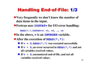 Handling End-of-File: 1/3Handling End of File: 1/3
Very frequently we don’t know the number ofVery frequently we don t know the number of
data items in the input.
Fortran uses IOSTAT= for I/O error handling:Fortran uses IOSTAT= for I/O error handling:
READ(*,*,IOSTAT=v) v1, v2, …, vn
In the above, v is an INTEGER variable.
After the execution of READ(*,*):
If v = 0, READ(*,*) was executed successfully
If v > 0, an error occurred in READ(*,*) and not
all variables received values.
If v < 0, encountered end-of-file, and not all
42
variables received values.
 