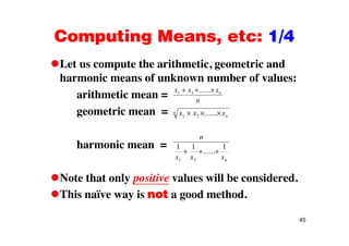 Computing Means, etc: 1/4Computing Means, etc: 1/4
Let us compute the arithmetic, geometric andLet us compute the arithmetic, geometric and
harmonic means of unknown number of values:
arithmetic mean =
x x xn1 2 ......
arithmetic mean =
geometric mean =
n
x x xn
n
1 2 ......
harmonic mean =
n
1 1 1
Note that only positive values will be considered
x x xn1 2
......
Note that only positive values will be considered.
This naïve way is not a good method.
45
 
