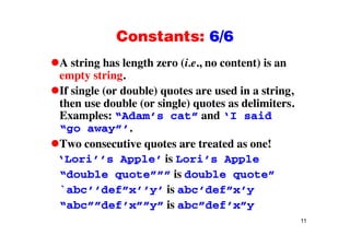 Constants: 6/6Constants: 6/6
A string has length zero (i.e., no content) is ang g ( , )
empty string.
If single (or double) quotes are used in a string,g ( ) q g,
then use double (or single) quotes as delimiters.
Examples: “Adam’s cat” and ‘I said
“go away”’.
Two consecutive quotes are treated as one!
‘Lori’’s Apple’ is Lori’s Apple
“double quote””” is double quote”
`abc’’def”x’’y’ is abc’def”x’y
“abc””def’x””y” is abc”def’x”y
11
abc def x y is abc def x y
 