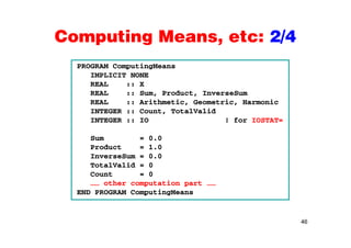Computing Means, etc: 2/4Computing Means, etc: 2/4
PROGRAM ComputingMeansPROGRAM ComputingMeans
IMPLICIT NONE
REAL :: X
REAL :: Sum, Product, InverseSum, ,
REAL :: Arithmetic, Geometric, Harmonic
INTEGER :: Count, TotalValid
INTEGER :: IO ! for IOSTAT=
Sum = 0.0
Product = 1.0
InverseSum = 0.0
TotalValid = 0
Count = 0
…… other computation part ……
END PROGRAM ComputingMeans
46
 