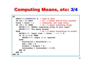 Computing Means, etc: 3/4Computing Means, etc: 3/4
DO
READ(*,*,IOSTAT=IO) X ! read in data
IF (IO < 0) EXIT ! IO < 0 means end-of-file reached
Count = Count + 1 ! otherwise, got some value
IF (IO > 0) THEN ! IO > 0 means something wrongIF (IO > 0) THEN ! IO > 0 means something wrong
WRITE(*,*) 'ERROR: something wrong in your input'
WRITE(*,*) 'Try again please'
ELSE ! IO = 0 means everything is normal
WRITE(*,*) 'Input item ', Count, ' --> ', X
IF (X <= 0.0) THEN
WRITE(*,*) 'Input <= 0. Ignored'
ELSEELSE
TotalValid = TotalValid + 1
Sum = Sum + X
Product = Product * X
InverseSum = InverseSum + 1.0/X
END IF
END IF
END DO
47
END DO
 