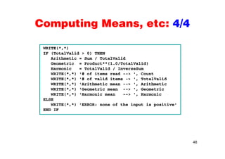Computing Means, etc: 4/4Computing Means, etc: 4/4
WRITE(*,*)
IF (TotalValid > 0) THEN
Arithmetic = Sum / TotalValid
Geometric = Product**(1.0/TotalValid)
Harmonic = TotalValid / InverseSum
WRITE(*,*) '# of items read --> ', Count
WRITE(*,*) '# of valid items -> ', TotalValidWRITE( , ) # of valid items > , TotalValid
WRITE(*,*) 'Arithmetic mean --> ', Arithmetic
WRITE(*,*) 'Geometric mean --> ', Geometric
WRITE(*,*) 'Harmonic mean --> ', Harmonic
ELSE
WRITE(*,*) 'ERROR: none of the input is positive'
END IF
48
 