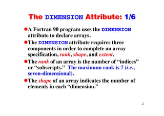 The DIMENSION Attribute: 1/6The DIMENSION Attribute: 1/6
A Fortran 90 program uses the DIMENSIONp g
attribute to declare arrays.
The DIMENSION attribute requires threeq
components in order to complete an array
specification, rank, shape, and extent.
The rank of an array is the number of “indices”
or “subscripts.” The maximum rank is 7 (i.e.,
seven-dimensional).
The shape of an array indicates the number of
elements in each “dimension.”
2
 