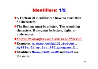 Identifiers: 1/2Identifiers: 1/2
A Fortran 90 identifier can have no more thanA Fortran 90 identifier can have no more than
31 characters.
The first one must be a letter The remainingThe first one must be a letter. The remaining
characters, if any, may be letters, digits, or
underscoresunderscores.
Fortran 90 identifiers are CASE INSENSITIVE.
Examples: A, Name, toTAL123, System_,
myFile_01, my_1st_F90_program_X_.
Identifiers Name, nAmE, naME and NamE are
the same.
12
 