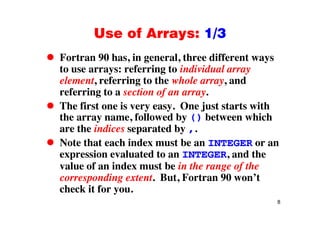 Use of Arrays: 1/3Use of Arrays: 1/3
Fortran 90 has, in general, three different ways, g , y
to use arrays: referring to individual array
element, referring to the whole array, and
referring to a section of an array.
The first one is very easy. One just starts with
the array name, followed by () between which
are the indices separated by ,.
Note that each index must be an INTEGER or an
expression evaluated to an INTEGER, and the
l f i d t b i th f thvalue of an index must be in the range of the
corresponding extent. But, Fortran 90 won’t
check it for you
8
check it for you.
 