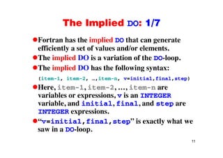 The Implied DO: 1/7The Implied DO: 1/7
Fortran has the implied DO that can generatep g
efficiently a set of values and/or elements.
The implied DO is a variation of the DO-loop.p p
The implied DO has the following syntax:
(item-1 item-2 item-n v=initial final step)(item 1, item 2, …,item n, v=initial,final,step)
Here, item-1, item-2, …, item-n are
variables or expressions, v is an INTEGERvariables or expressions, v is an INTEGER
variable, and initial, final, and step are
INTEGER expressions.p
“v=initial,final,step” is exactly what we
saw in a DO-loop.
11
p
 