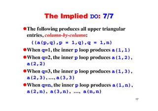 The Implied DO: 7/7The Implied DO: 7/7
The following produces all upper triangularThe following produces all upper triangular
entries, column-by-column:
((a(p q) p = 1 q) q = 1 n)((a(p,q),p = 1,q),q = 1,n)
When q=1, the inner p loop produces a(1,1)
When q=2, the inner p loop produces a(1,2),
a(2,2)
When q=3, the inner p loop produces a(1,3),
a(2,3), …, a(3,3)
When q=n, the inner p loop produces a(1,n),
a(2,n), a(3,n), …, a(n,n)
17
( , ), ( , ), , ( , )
 