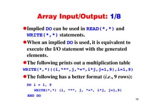 Array Input/Output: 1/8Array Input/Output: 1/8
Implied DO can be used in READ(*,*) andp ( , )
WRITE(*,*) statements.
When an implied DO is used it is equivalent toWhen an implied DO is used, it is equivalent to
execute the I/O statement with the generated
elementselements.
The following prints out a multiplication table
(* *)((i * j i*j j 1 9) i 1 9)WRITE(*,*)((i,“*”,j,“=“,i*j,j=1,9),i=1,9)
The following has a better format (i.e., 9 rows):
DO i = 1, 9
WRITE(*,*) (i, “*”, j, “=“, i*j, j=1,9)
18
END DO
 