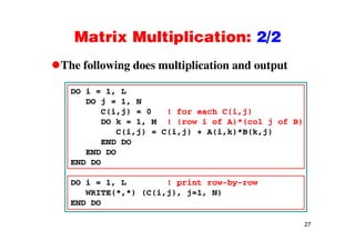 Matrix Multiplication: 2/2Matrix Multiplication: 2/2
The following does multiplication and outputThe following does multiplication and output
DO i = 1, L
DO j = 1, N
C(i,j) = 0 ! for each C(i,j)
DO k = 1, M ! (row i of A)*(col j of B)
C(i,j) = C(i,j) + A(i,k)*B(k,j)
END DO
END DOEND DO
END DO
DO i = 1 L ! print row-by-rowDO i = 1, L ! print row-by-row
WRITE(*,*) (C(i,j), j=1, N)
END DO
27
 