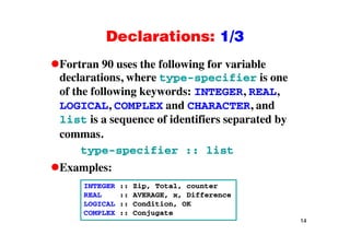 Declarations: 1/3Declarations: 1/3
Fortran 90 uses the following for variableFortran 90 uses the following for variable
declarations, where type-specifier is one
of the following keywords: INTEGER, REAL,g y , ,
LOGICAL, COMPLEX and CHARACTER, and
list is a sequence of identifiers separated byq p y
commas.
type-specifier :: listtype specifier :: list
Examples:
INTEGER :: Zip, Total, counter
REAL :: AVERAGE, x, Difference
LOGICAL :: Condition, OK
14
COMPLEX :: Conjugate
 