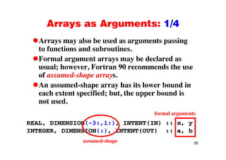 Arrays as Arguments: 1/4Arrays as Arguments: 1/4
Arrays may also be used as arguments passingy y g p g
to functions and subroutines.
Formal argument arrays may be declared asg y y
usual; however, Fortran 90 recommends the use
of assumed-shape arrays.
An assumed-shape array has its lower bound in
each extent specified; but, the upper bound is
not used.
formal arguments
REAL, DIMENSION(-3:,1:), INTENT(IN) :: x, y
INTEGER, DIMENSION(:), INTENT(OUT) :: a, b
28assumed-shape
 