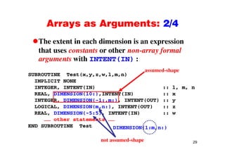 Arrays as Arguments: 2/4Arrays as Arguments: 2/4
The extent in each dimension is an expressionThe extent in each dimension is an expression
that uses constants or other non-array formal
arguments with INTENT(IN) :g ( )
SUBROUTINE Test(x,y,z,w,l,m,n)
I PLICIT NONE
assumed-shape
IMPLICIT NONE
INTEGER, INTENT(IN) :: l, m, n
REAL, DIMENSION(10:),INTENT(IN) :: x
INTEGER, DIMENSION(-1:,m:), INTENT(OUT) :: y
LOGICAL, DIMENSION(m,n:), INTENT(OUT) :: z
REAL, DIMENSION(-5:5), INTENT(IN) :: w
…… other statements ……
END SUBROUTINE Test DIMENSION(1:m,n:)
29not assumed-shape
 