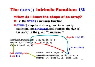 The SIZE() Intrinsic Function: 1/2The SIZE() Intrinsic Function: 1/2
How do I know the shape of an array?p y
Use the SIZE() intrinsic function.
SIZE() requires two arguments, an arraySIZE() requires two arguments, an array
name and an INTEGER, and returns the size of
the array in the given “dimension.”y g
INTEGER,DIMENSION(-3:5,0:100):: a
shape is (9,101)
WRITE(*,*) SIZE(a,1), SIZE(a,2)
CALL ArraySize(a)
(1:9,5:105)
SUBROUTINE ArraySize(x)
INTEGER,DIMENSION(1:,5:),… :: x
Both WRITE prints
9 and 101
32
WRITE(*,*) SIZE(x,1), SIZE(x,2)
9 and 101
 