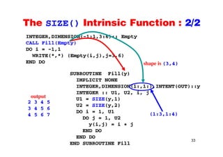The SIZE() Intrinsic Function : 2/2The SIZE() Intrinsic Function : 2/2
INTEGER,DIMENSION(-1:1,3:6):: Empty
CALL Fill(Empty)CALL Fill(Empty)
DO i = -1,1
WRITE(*,*) (Empty(i,j),j=3,6)
END DO
SUBROUTINE Fill(y)
I PLICIT NONE
END DO shape is (3,4)
IMPLICIT NONE
INTEGER,DIMENSION(1:,1:),INTENT(OUT)::y
INTEGER :: U1, U2, i, j
output U1 = SIZE(y,1)
U2 = SIZE(y,2)
DO i = 1, U1
2 3 4 5
3 4 5 6
4 5 6 7
output
(1:3 1:4)
DO j = 1, U2
y(i,j) = i + j
END DO
4 5 6 7 (1:3,1:4)
33
END DO
END DO
END SUBROUTINE Fill
 