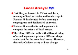 Local Arrays: 2/2Local Arrays: 2/2
Just like you learned in C/C++ and Java,
memory of local variables and local arrays in
Fortran 90 is allocated before entering a
subprogram and deallocated on return.
Fortran 90 uses the formal arguments tog
compute the extents of local arrays.
Therefore, different calls with different valuesTherefore, different calls with different values
of actual arguments produce different shape
and extent for the same local array. However,and extent for the same local array. However,
the rank of a local array will not change.
35
 