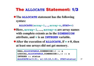 The ALLOCATE Statement: 1/3The ALLOCATE Statement: 1/3
The ALLOCATE statement has the followingg
syntax:
ALLOCATE(array-1 array-n STAT=v)ALLOCATE(array-1,…,array-n,STAT=v)
Here, array-1, …, array-n are array names
with complete extents as in the DIMENSIONwith complete extents as in the DIMENSION
attribute, and v is an INTEGER variable.
Af i f if 0After the execution of ALLOCATE, if v 0, then
at least one arrays did not get memory.
REAL,ALLOCATABLE,DIMENSION(:) :: a
LOGICAL,ALLOCATABLE,DIMENSION(:,:) :: x
37
INTEGER :: status
ALLOCATE(a(3:5), x(-10:10,1:8), STAT=status)
 