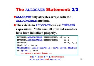 The ALLOCATE Statement: 2/3The ALLOCATE Statement: 2/3
ALLOCATE only allocates arrays with they y
ALLOCATABLE attribute.
The extents in ALLOCATE can use INTEGERThe extents in ALLOCATE can use INTEGER
expressions. Make sure all involved variables
have been initialized properlyhave been initialized properly.
INTEGER,ALLOCATABLE,DIMENSION(:,:) :: x
INTEGER,ALLOCATABLE,DIMENSION(:) :: aINTEGER,ALLOCATABLE,DIMENSION(:) :: a
INTEGER :: m, n, p
READ(*,*) m, n
ALLOCATE(x(1:m m+n:m*n) a(-(m*n):m*n) STAT=p)ALLOCATE(x(1:m,m+n:m*n),a(-(m*n):m*n),STAT=p)
IF (p /= 0) THEN
…… report error here ……
38
If m = 3 and n = 5, then we have
x(1:3,8:15) and a(-15:15)
 