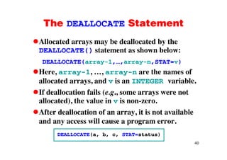 The DEALLOCATE StatementThe DEALLOCATE Statement
Allocated arrays may be deallocated by theAllocated arrays may be deallocated by the
DEALLOCATE() statement as shown below:
DEALLOCATE(array-1 array-n STAT=v)DEALLOCATE(array-1,…,array-n,STAT=v)
Here, array-1, …, array-n are the names of
allocated arrays and is an INTEGER variableallocated arrays, and v is an INTEGER variable.
If deallocation fails (e.g., some arrays were not
) i iallocated), the value in v is non-zero.
After deallocation of an array, it is not available
and any access will cause a program error.
DEALLOCATE(a b c STAT=status)
40
DEALLOCATE(a, b, c, STAT=status)
 
