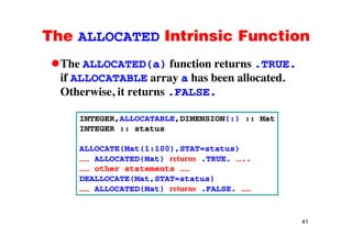 The ALLOCATED Intrinsic FunctionThe ALLOCATED Intrinsic Function
The ALLOCATED(a) function returns .TRUE.( )
if ALLOCATABLE array a has been allocated.
Otherwise, it returns .FALSE.,
INTEGER,ALLOCATABLE,DIMENSION(:) :: Mat
INTEGER :: status
ALLOCATE(Mat(1:100),STAT=status)
…… ALLOCATED(Mat) returns .TRUE. …..
…… other statements ……
DEALLOCATE(Mat,STAT=status)DEALLOCATE(Mat,STAT status)
…… ALLOCATED(Mat) returns .FALSE. ……
41
 