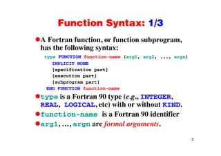 Function Syntax: 1/3Function Syntax: 1/3
A Fortran function, or function subprogram,, p g ,
has the following syntax:
type FUNCTION function-name (arg1, arg2, ..., argn)
IMPLICIT NONE
[specification part]
[execution part]p
[subprogram part]
END FUNCTION function-name
type is a Fortran 90 type (e g INTEGERtype is a Fortran 90 type (e.g., INTEGER,
REAL, LOGICAL, etc) with or without KIND.
function name is a Fortran 90 identifierfunction-name is a Fortran 90 identifier
arg1, …, argn are formal arguments.
3
 