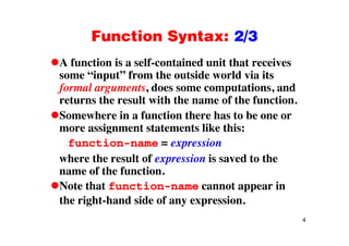Function Syntax: 2/3Function Syntax: 2/3
A function is a self-contained unit that receives
some “input” from the outside world via its
formal arguments, does some computations, and
returns the result with the name of the function.
Somewhere in a function there has to be one or
more assignment statements like this:
function-name = expression
where the result of expression is saved to the
name of the function.
Note that function-name cannot appear in
the right-hand side of any expression.
4
 