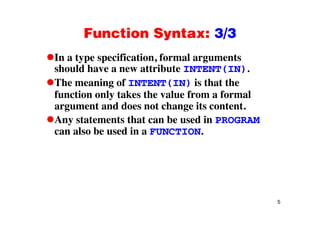 Function Syntax: 3/3Function Syntax: 3/3
In a type specification, formal argumentsyp p , g
should have a new attribute INTENT(IN).
The meaning of INTENT(IN) is that theg
function only takes the value from a formal
argument and does not change its content.
Any statements that can be used in PROGRAM
can also be used in a FUNCTION.
5
 