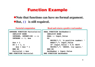 Function ExampleFunction Example
Note that functions can have no formal argument.Note that functions can have no formal argument.
But, () is still required.
INTEGER FUNCTION Factorial(n)
IMPLICIT NONE
REAL FUNCTION GetNumber()
IMPLICIT NONE
Factorial computation Read and return a positive real number
IMPLICIT NONE
INTEGER, INTENT(IN) :: n
INTEGER :: i, Ans
IMPLICIT NONE
REAL :: Input_Value
DO
WRITE(*,*) 'A positive number: '
Ans = 1
DO i = 1, n
Ans = Ans * i
END DO
( , ) p
READ(*,*) Input_Value
IF (Input_Value > 0.0) EXIT
WRITE(*,*) 'ERROR. try again.'
END DOEND DO
Factorial = Ans
END FUNCTION Factorial
END DO
GetNumber = Input_Value
END FUNCTION GetNumber
6
 