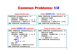 Common Problems: 1/2Common Problems: 1/2
forget function type forget INTENT(IN) not an error
FUNCTION DoSomething(a, b)
IMPLICIT NONE
INTEGER, INTENT(IN) :: a, b
REAL FUNCTION DoSomething(a, b)
IMPLICIT NONE
INTEGER :: a, b
g yp g
DoSomthing = SQRT(a*a + b*b)
END FUNCTION DoSomething
DoSomthing = SQRT(a*a + b*b)
END FUNCTION DoSomething
REAL FUNCTION DoSomething(a, b)
IMPLICIT NONE
REAL FUNCTION DoSomething(a, b)
IMPLICIT NONE
change INTENT(IN) argument forget to return a value
INTEGER, INTENT(IN) :: a, b
IF (a > b) THEN
a = a - b
ELSE
INTEGER, INTENT(IN) :: a, b
INTEGER :: c
c = SQRT(a*a + b*b)
END FUNCTION DoSomethingELSE
a = a + b
END IF
DoSomthing = SQRT(a*a+b*b)
END FUNCTION DoSomething
7
END FUNCTION DoSomething
 