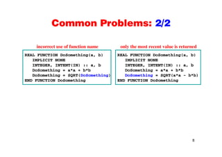 Common Problems: 2/2Common Problems: 2/2
REAL FUNCTION DoSomething(a, b)
IMPLICIT NONE
REAL FUNCTION DoSomething(a, b)
IMPLICIT NONE
incorrect use of function name only the most recent value is returned
IMPLICIT NONE
INTEGER, INTENT(IN) :: a, b
DoSomething = a*a + b*b
DoSomething = SQRT(DoSomething)
IMPLICIT NONE
INTEGER, INTENT(IN) :: a, b
DoSomething = a*a + b*b
DoSomething = SQRT(a*a - b*b)
END FUNCTION DoSomething END FUNCTION DoSomething
8
 